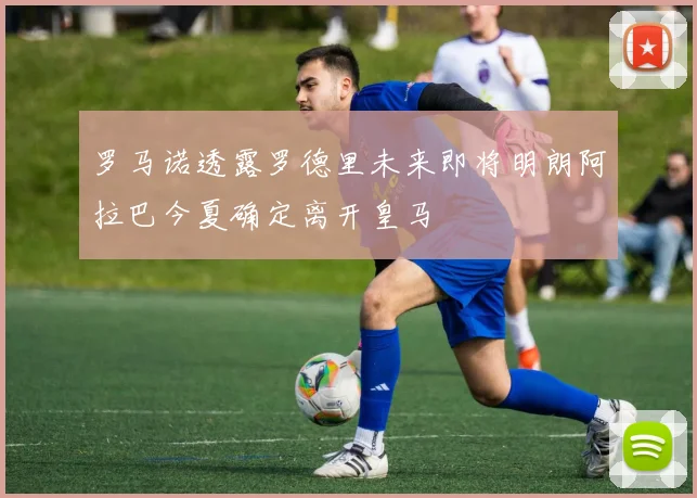 罗马诺透露罗德里未来即将明朗阿拉巴今夏确定离开皇马