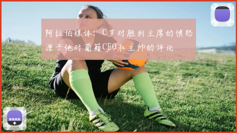 阿拉伯媒体：C罗对胜利主席的愤怒源于他对葡籍CEO和主帅的评论