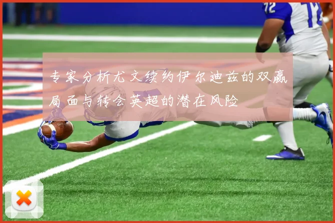专家分析尤文续约伊尔迪兹的双赢局面与转会英超的潜在风险