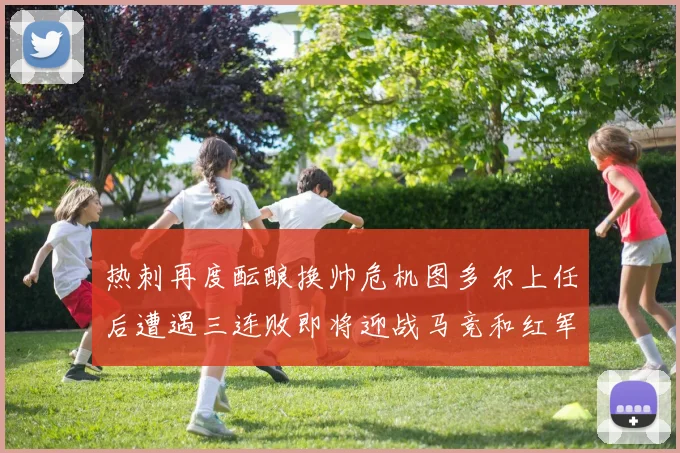 热刺再度酝酿换帅危机图多尔上任后遭遇三连败即将迎战马竞和红军