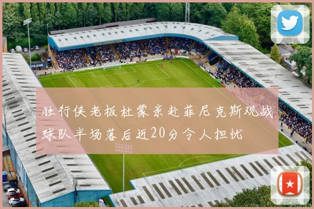 独行侠老板杜蒙亲赴菲尼克斯观战球队半场落后近20分令人担忧