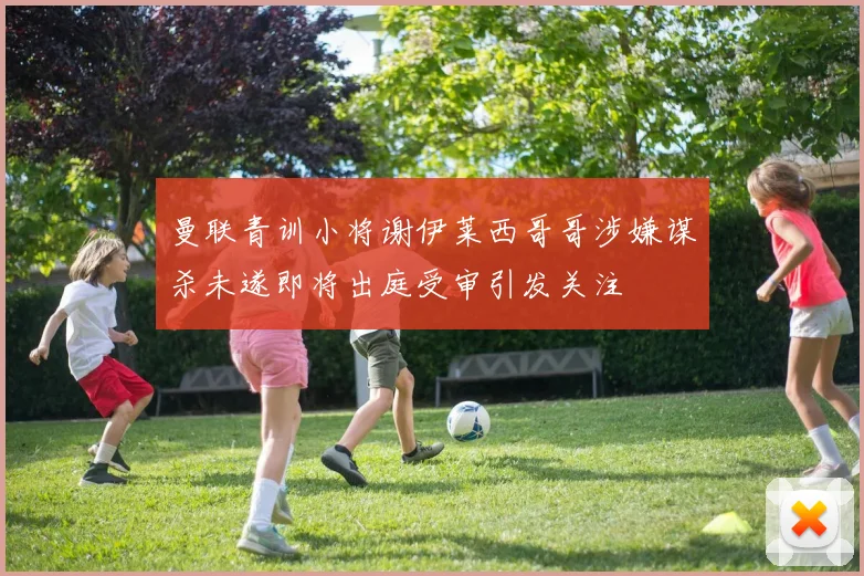 曼联青训小将谢伊莱西哥哥涉嫌谋杀未遂即将出庭受审引发关注