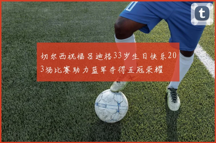 切尔西祝福吕迪格33岁生日快乐203场比赛助力蓝军夺得五冠荣耀